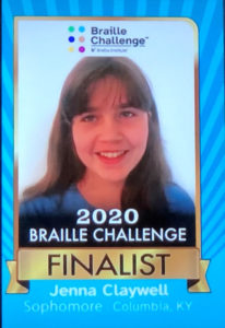 Picture of Jenna Claywell with the words 2020 Braille Challenge Finalist, Jenna Claywell, Sophomore, Columbia, KY