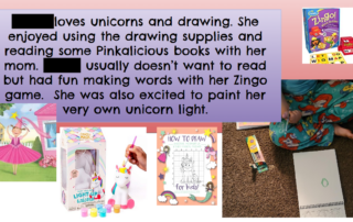 A PowerPoint slide with a name blacked out to block a student's identity reading: XX loves unicorns and drawing. She enjoyed using the drawing supplies and reading some Pinkalicious books with her mom. XX usually doesn't want to read, but had fun making words with her Zingo game. She was also excited to paint her very own unicorn light. There also are pictures of a book cover, a game, how to draw a unicorn, a hand painting a unicorn and a small child sitting on the floor with a drawing pad.