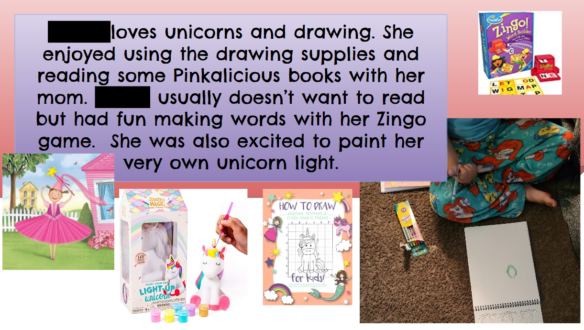 A PowerPoint slide with a name blacked out to block a student's identity reading: XX loves unicorns and drawing. She enjoyed using the drawing supplies and reading some Pinkalicious books with her mom. XX usually doesn't want to read, but had fun making words with her Zingo game. She was also excited to paint her very own unicorn light. There also are pictures of a book cover, a game, how to draw a unicorn, a hand painting a unicorn and a small child sitting on the floor with a drawing pad.